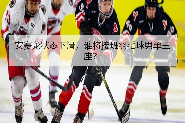 安赛龙状态下滑，谁将接班羽毛球男单王座？
