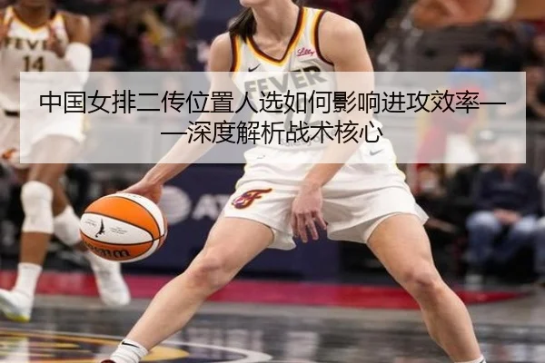中国女排二传位置人选如何影响进攻效率——深度解析战术核心